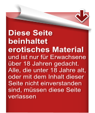 Diese Seite beinhaltet erotisches Material  und ist nur für Erwachsene über 18 Jahren gedacht. Alle, die unter 18 Jahre alt, oder mit dem Inhalt dieser Seite nicht einverstanden sind, müssen diese Seite verlassen